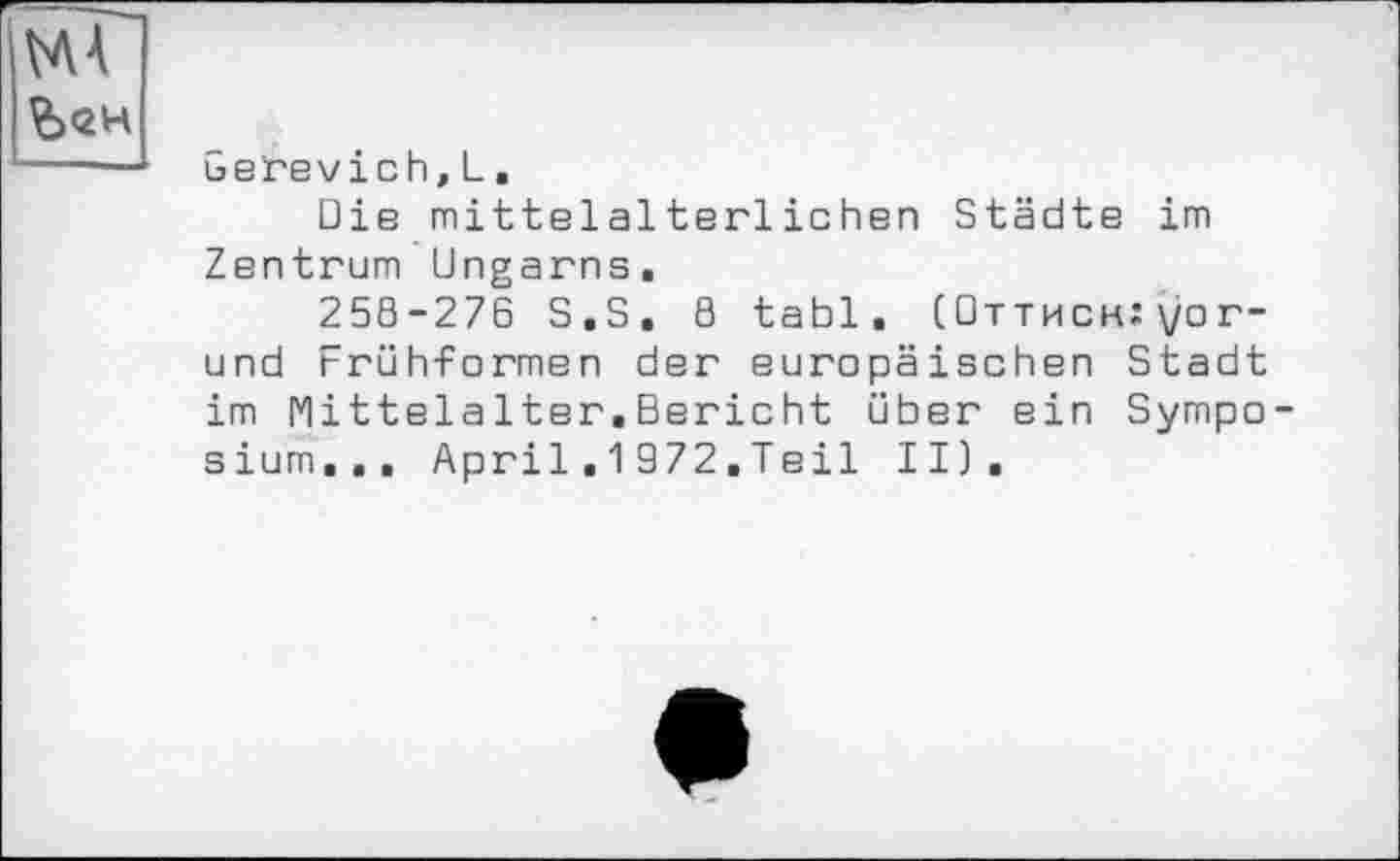 ﻿MA йен
Gerevich, L.
Die mittelalterlichen Städte im Zentrum Ungarns.
25S-276 S.S. 8 tabl. (Оттиск:yor-und Frühformen der europäischen Stadt im MittelaIter.Bericht über ein Symposium... April.1972.Teil II).